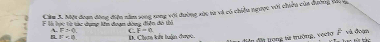 Một đoạn dòng điện nằm song song với đường sức từ và có chiều ngược với chiều của đường sức từ.
F là lực từ tác dụng lên đoạn dòng điện đó thì
A. F>0. C. F=0. vector F và đoạn
B. F<0</tex>. D. Chưa kết luận được.
diện đặt trong từ trường, vectơ