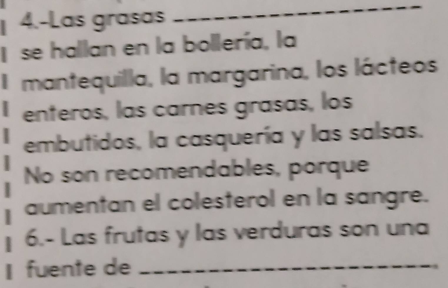 4.-Las grasas 
_ 
I se hallan en la bollería, la 
I mantequilla, la margarina, los lácteos 
enteros, las carnes grasas, los 
embutidos, la casquería y las salsas. 
No son recomendables, porque 
aumentan el colesterol en la sangre. 
6.- Las frutas y las verduras son una 
I fuente de_