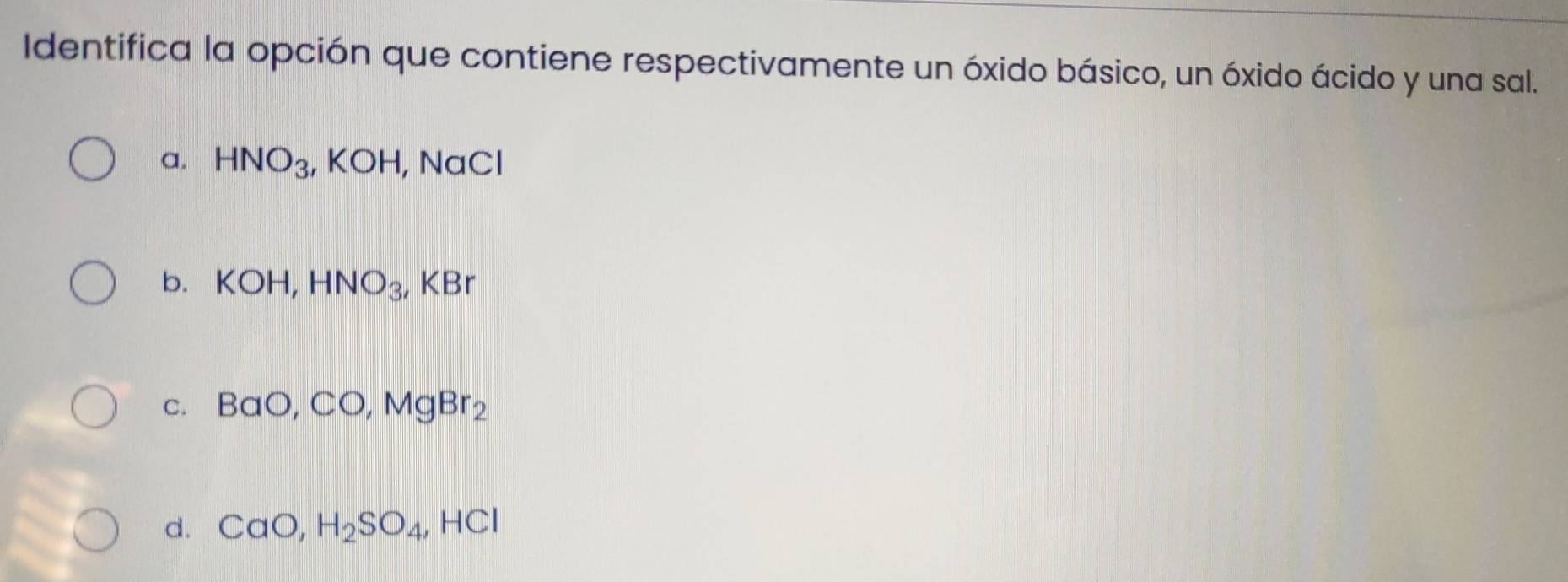 Identifica la opción que contiene respectivamente un óxido básico, un óxido ácido y una sal.
a. HNO_3, KOH, ,NaCl
b. KOH, HNO_3, ,KBr
C. BaO, CO, MgBr_2
d. CaO, H_2SO_4, HCl