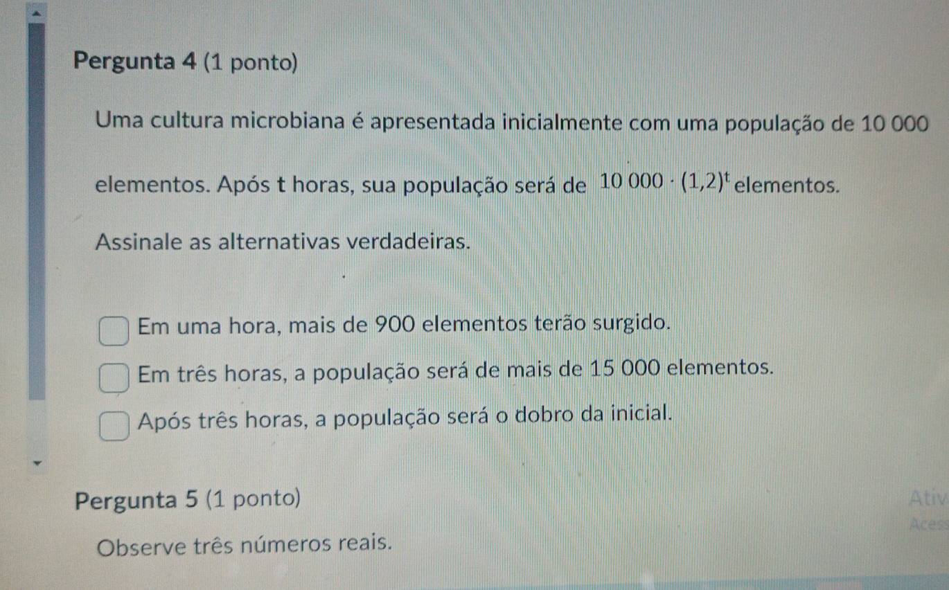 Pergunta 4 (1 ponto)
Uma cultura microbiana é apresentada inicialmente com uma população de 10 000
elementos. Após t horas, sua população será de 10000· (1,2)^t elementos.
Assinale as alternativas verdadeiras.
Em uma hora, mais de 900 elementos terão surgido.
Em três horas, a população será de mais de 15 000 elementos.
Após três horas, a população será o dobro da inicial.
Pergunta 5 (1 ponto) Ativ
Acess
Observe três números reais.