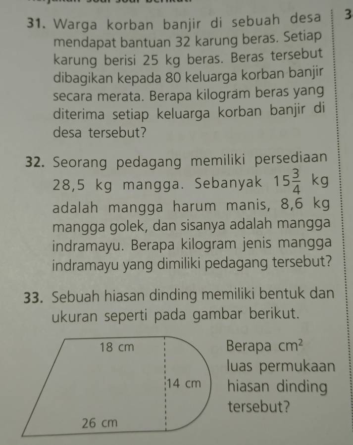 Warga korban banjir di sebuah desa 3
mendapat bantuan 32 karung beras. Setiap 
karung berisi 25 kg beras. Beras tersebut 
dibagikan kepada 80 keluarga korban banjir 
secara merata. Berapa kilogram beras yang 
diterima setiap keluarga korban banjir di 
desa tersebut? 
32. Seorang pedagang memiliki persediaan
28,5 kg mangga. Sebanyak 15 3/4 kg
adalah mangga harum manis, 8,6 kg
mangga golek, dan sisanya adalah mangga 
indramayu. Berapa kilogram jenis mangga 
indramayu yang dimiliki pedagang tersebut? 
33. Sebuah hiasan dinding memiliki bentuk dan 
ukuran seperti pada gambar berikut. 
Berapa cm^2
luas permukaan 
hiasan dinding 
tersebut?