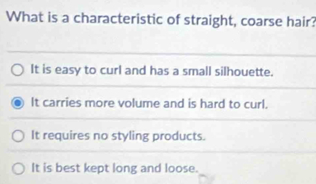 What is a characteristic of straight, coarse hair?
It is easy to curl and has a small silhouette.
It carries more volume and is hard to curl.
It requires no styling products.
It is best kept long and loose.