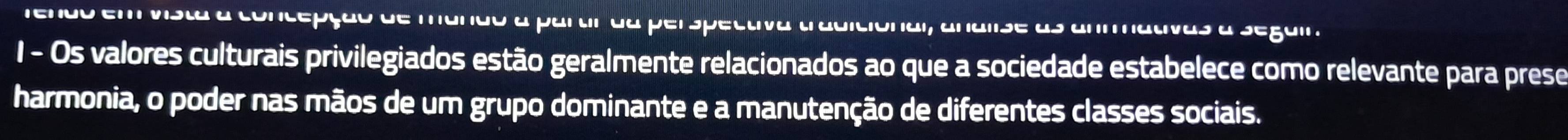 rendo em vista a concepção de mando a partir da perspectiva tradiciónal, analise as 
1 - Os valores culturais privilegiados estão geralmente relacionados ao que a sociedade estabelece como relevante para prese 
harmonia, o poder nas mãos de um grupo dominante e a manutenção de diferentes classes sociais.