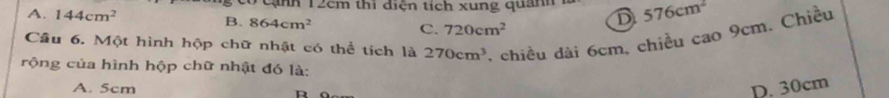 co cạnh 12cm thi diện tích xung quanh 1 576cm^2
A. 144cm^2 B. 864cm^2 C. 720cm^2
D
Cầu 6. Một hình hộp chữ nhật có thể tích là 270cm^3 , chiều dài 6cm, chiều cao 9cm. Chiều
rộng của hình hộp chữ nhật đó là:
A. 5cm D. 30cm