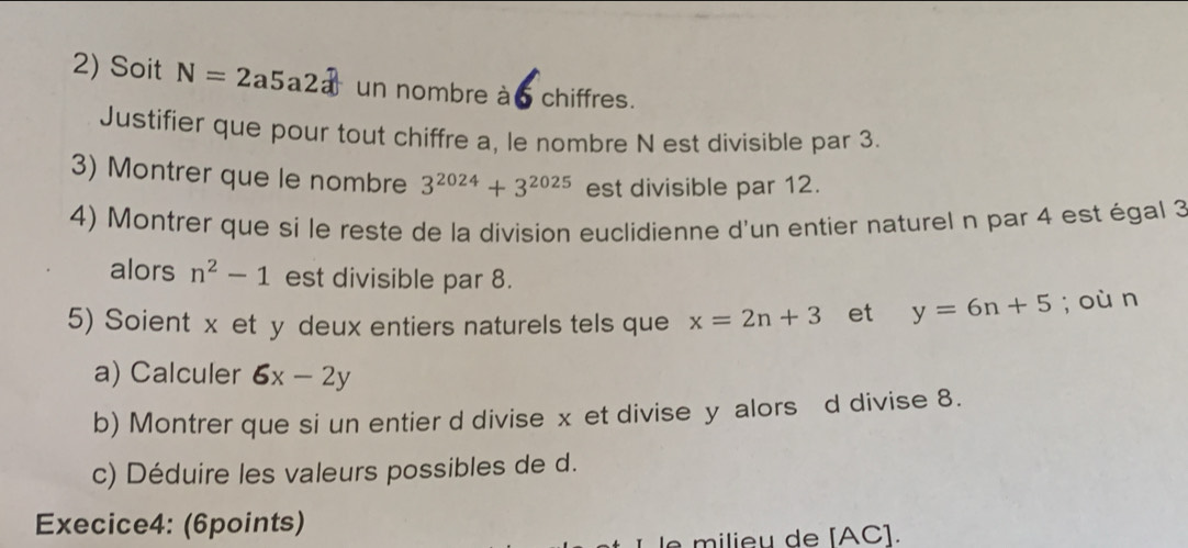 Soit N=2a5a2a un nombre à 6 chiffres. 
Justifier que pour tout chiffre a, le nombre N est divisible par 3. 
3) Montrer que le nombre 3^(2024)+3^(2025) est divisible par 12. 
4) Montrer que si le reste de la division euclidienne d'un entier naturel n par 4 est égal 3
alors n^2-1 est divisible par 8. 
5) Soient x et y deux entiers naturels tels que x=2n+3 et y=6n+5; où n 
a) Calculer 6x-2y
b) Montrer que si un entier d divise x et divise y alors d divise 8. 
c) Déduire les valeurs possibles de d. 
Execice4: (6points) 
e milieu de [ AC ].