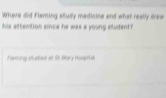 Where did Fleming study medicine and what really drew 
his attention since he was a young student? 
Fleming studied at St.Mary Hospital.