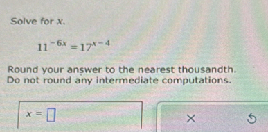 Solve for x.
11^(-6x)=17^(x-4)
Round your answer to the nearest thousandth. 
Do not round any intermediate computations.
x=□
×