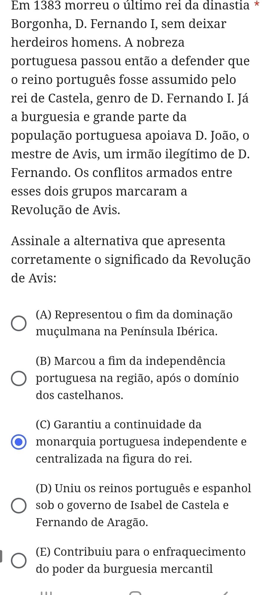 Em 1383 morreu o último rei da dinastia *
Borgonha, D. Fernando I, sem deixar
herdeiros homens. A nobreza
portuguesa passou então a defender que
o reino português fosse assumido pelo
rei de Castela, genro de D. Fernando I. Já
a burguesia e grande parte da
população portuguesa apoiava D. João, o
mestre de Avis, um irmão ilegítimo de D.
Fernando. Os conflitos armados entre
esses dois grupos marcaram a
Revolução de Avis.
Assinale a alternativa que apresenta
corretamente o significado da Revolução
de Avis:
(A) Representou o fim da dominação
muçulmana na Península Ibérica.
(B) Marcou a fim da independência
portuguesa na região, após o domínio
dos castelhanos.
(C) Garantiu a continuidade da
monarquia portuguesa independente e
centralizada na figura do rei.
(D) Uniu os reinos português e espanhol
sob o governo de Isabel de Castela e
Fernando de Aragão.
(E) Contribuiu para o enfraquecimento
do poder da burguesia mercantil