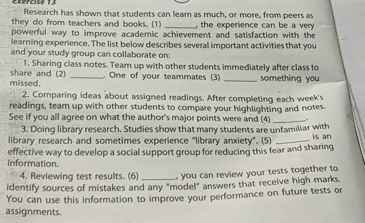 Research has shown that students can learn as much, or more, from peers as 
they do from teachers and books. (1) _, the experience can be a very 
powerful way to improve academic achievement and satisfaction with the 
learning experience. The list below describes several important activities that you 
and your study group can collaborate on: 
1. Sharing class notes. Team up with other students immediately after class to 
share and (2) _. One of your teammates (3) _something you 
missed. 
2. Comparing ideas about assigned readings. After completing each week's 
readings, team up with other students to compare your highlighting and notes. 
See if you all agree on what the author's major points were and (4) _. 
3. Doing library research. Studies show that many students are unfamiliar with 
library research and sometimes experience “library anxiety”. (5) _is an 
effective way to develop a social support group for reducing this fear and sharing 
information. 
4. Reviewing test results. (6) 
, you can review your tests together to 
identify sources of mistakes and any “model” answers that receive high marks. 
You can use this information to improve your performance on future tests or 
assignments.