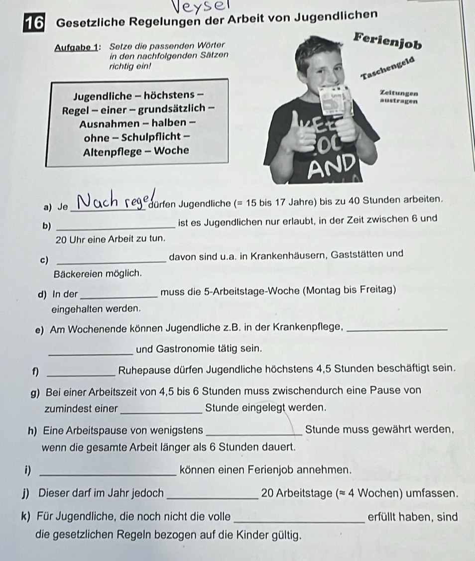 Gesetzliche Regelungen der Arbeit von Jugendlichen 
Aufgabe 1: Setze die passenden Wörter 
in den nachfolgenden Sätzen 
richtig ein! 
Jugendliche - höchstens - 
Regel - einer - grundsätzlich - 
Ausnahmen - halben - 
ohne - Schulpflicht - 
Altenpflege - Woche 
a) Je_ Jürfen Jugendliche (=15 bis 17 Jahre) bis zu 40 Stunden arbeiten. 
b) _ist es Jugendlichen nur erlaubt, in der Zeit zwischen 6 und
20 Uhr eine Arbeit zu tun. 
c) _davon sind u.a. in Krankenhäusern, Gaststätten und 
Bäckereien möglich. 
d) In der _muss die 5 -Arbeitstage-Woche (Montag bis Freitag) 
eingehalten werden. 
e) Am Wochenende können Jugendliche z.B. in der Krankenpflege,_ 
_und Gastronomie tätig sein. 
f) _ Ruhepause dürfen Jugendliche höchstens 4, 5 Stunden beschäftigt sein. 
g) Bei einer Arbeitszeit von 4,5 bis 6 Stunden muss zwischendurch eine Pause von 
zumindest einer_ Stunde eingelegt werden. 
h) Eine Arbeitspause von wenigstens _Stunde muss gewährt werden, 
wenn die gesamte Arbeit länger als 6 Stunden dauert. 
i) _können einen Ferienjob annehmen. 
j) Dieser darf im Jahr jedoch _ 20 Arbeitstage (approx 4 Wochen) umfassen. 
k) Für Jugendliche, die noch nicht die volle_ erfüllt haben, sind 
die gesetzlichen Regeln bezogen auf die Kinder gültig.