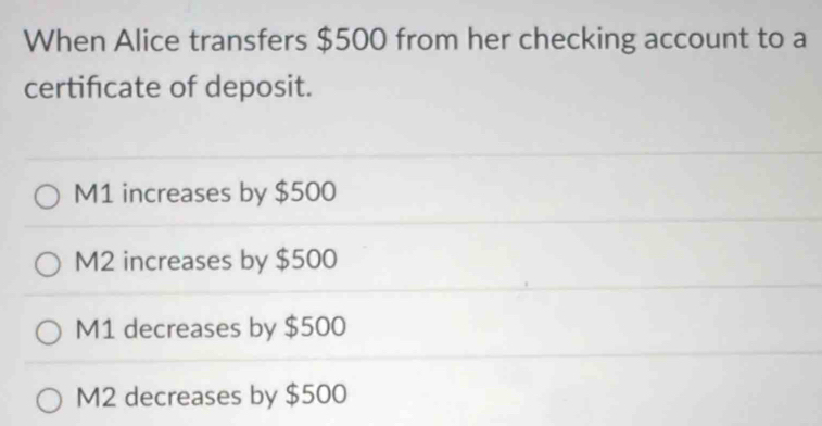 When Alice transfers $500 from her checking account to a
certificate of deposit.
M1 increases by $500
M2 increases by $500
M1 decreases by $500
M2 decreases by $500