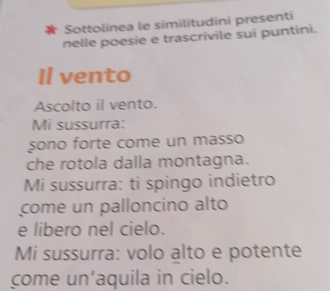 Sottolinea le similitudini presenti 
nelle poesie e trascrivile sui puntini. 
Il vento 
Ascolto il vento. 
Mi sussurra: 
sono forte come un masso 
che rotola dalla montagna. 
Mi sussurra: ti spingo indietro 
come un palloncino alto 
e libero nel cielo. 
Mi sussurra: volo alto e potente 
come un’aquila in cielo.