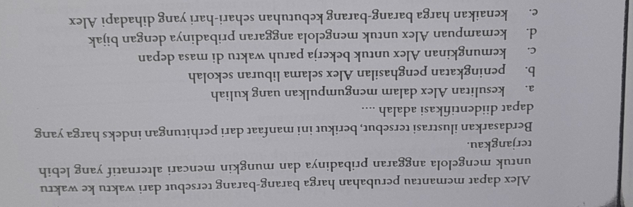 Alex dapat memantau perubahan harga barang-barang tersebut dari waktu ke waktu
untuk mengelola anggaran pribadinya dan mungkin mencari alternatif yang lebih
terjangkau.
Berdasarkan ilustrasi tersebut, berikut ini manfaat dari perhitungan indeks harga yang
dapat diidentifikasi adalah ....
a. kesulitan Alex dalam mengumpulkan uang kuliah
b. peningkatan penghasilan Alex selama liburan sekolah
c. kemungkinan Alex untuk bekerja paruh waktu di masa depan
d. kemampuan Alex untuk mengelola anggaran pribadinya dengan bijak
e. kenaikan harga barang-barang kebutuhan sehari-hari yang dihadapi Alex