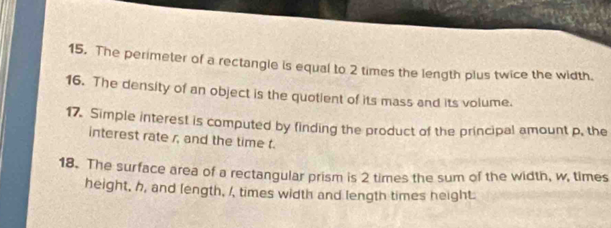 The perimeter of a rectangle is equal to 2 times the length plus twice the width. 
16. The density of an object is the quotient of its mass and its volume. 
17. Simple interest is computed by finding the product of the principal amount p. the 
interest rate r, and the time t. 
18. The surface area of a rectangular prism is 2 times the sum of the width, w, times 
height, h, and length, /, times width and length times height.