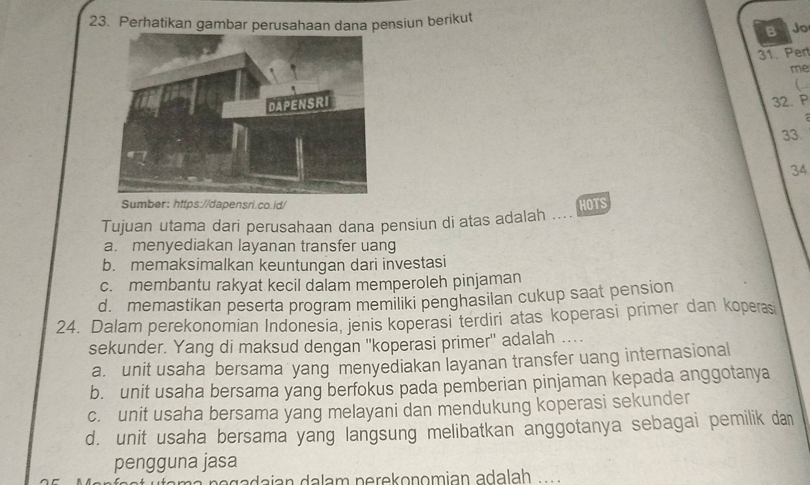 Perhatikan gambar perusahaan dana pensiun berikut
B Jo
31. Pert
me
(
32. P
33.
34
Sumber: https://dapensri.co.id/
Tujuan utama dari perusahaan dana pensiun di atas adalah HOTS
a. menyediakan layanan transfer uang
b. memaksimalkan keuntungan dari investasi
c. membantu rakyat kecil dalam memperoleh pinjaman
d. memastikan peserta program memiliki penghasilan cukup saat pension
24. Dalam perekonomian Indonesia, jenis koperasi terdiri atas koperasi primer dan koperasi
sekunder. Yang di maksud dengan ''koperasi primer'' adalah ....
a. unit usaha bersama yang menyediakan layanan transfer uang internasional
b. unit usaha bersama yang berfokus pada pemberian pinjaman kepada anggotanya
c. unit usaha bersama yang melayani dan mendukung koperasi sekunder
d. unit usaha bersama yang langsung melibatkan anggotanya sebagai pemilik dan
pengguna jasa
n o g a dajan dalam nerekonomian adalah