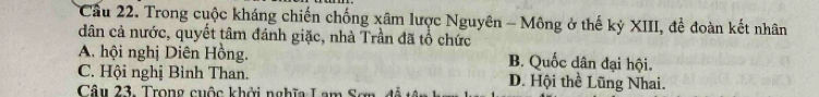 Cầu 22. Trong cuộc kháng chiến chống xâm lược Nguyên - Mông ở thế kỳ XIII, để đoàn kết nhân
dân cả nước, quyết tâm đánh giặc, nhà Trần đã tổ chức
A. hội nghị Diên Hồng. B. Quốc dân đại hội.
C. Hội nghị Bình Than. D. Hội thể Lũng Nhai.
Câu 23. Trong cuộc khởi nghĩa Lam S