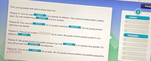 Printa 
Five young people talk about where they live 
2 
Person A: Vivo en una Can Lal l muy grande en México. Hay muchos restaurantes y bares 
verano 
aquí. Es una ciudad muy ostcios con los turistas. 
Person B: Vivo con mi fam a 
solo hay una tienda. en un pueblo bastante rato. No me gusta porque 
Person C: Vivo en un pueblo 
tranquilos 
playa en cerc a de la costa. Me gusta mucho porque puedo ir a la 
Person D: Me gusta mucho mi pueblo porque hay una piticina ' 
muy útil ya que me a anasa los deportes. y un parque muy grande. Es 
γ 
Person E: Vivo en la Cludad l de mi país. No me gusta porque prefiero los pueblos pequeños
- 3/2 
/