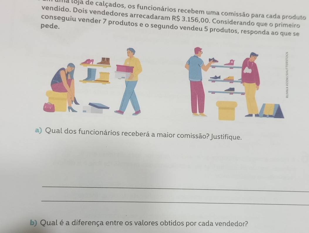 la loja de calçados, os funcionários recebem uma comissão para cada produto 
vendido. Dois vendedores arrecadaram R$ 3.156,00. Considerando que o primeiro 
pede. 
conseguiu vender 7 produtos e o segundo vendeu 5 produtos, responda ao que se 
a) Qual dos funcionários receberá a maior comissão? Justifique. 
_ 
_ 
b) Qual é a diferença entre os valores obtidos por cada vendedor?