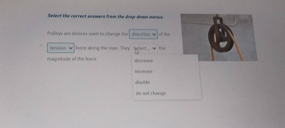 Select the correct answers from the drop-down menus.
Pulleys are devices used to change the direction of the
tension force along the rope. They Select... the
magnitude of the force. decrease
increase
double
do not change