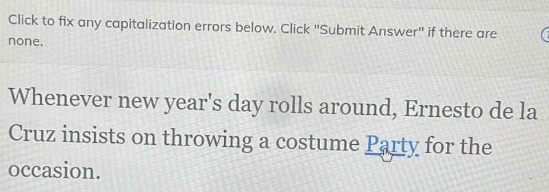 Click to fix any capitalization errors below. Click "Submit Answer" if there are 
none. 
Whenever new year's day rolls around, Ernesto de la 
Cruz insists on throwing a costume Party for the 
occasion.