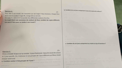 Combien de ces jeux comportent 2 jeux de course de voiture ? 
Exercice 4 : Pour aller à son travail, Léo rencontre sur son trajet ? feux tricolores. Chaque feux / x 
On note peut avoir la couleur rouge (R), orange (D) ou vert (V). l'enemble des différentes couleurs d'un leu
F= R_1o_1V
Un trajet étant une succession de couleurs de feux, combien de trajets différents 
Léo peut-il faire pour se rendre à son travail ? 
c. Combien de ces jeux comportent au moins un jeu d'aventure ? 
Exercice S : 
Olivia a installé 10 jeux sur sa comsole : 5 jeux d'aventure, 3 jeux de course de voiture / 3
et 2 jeux sportifs. On s'intéresse ici aux groupes de 5 jeux différents qu'Olivia choisit 
chaque week-end. 
a. Combien existe-t-il de groupes de 5 jeux ?