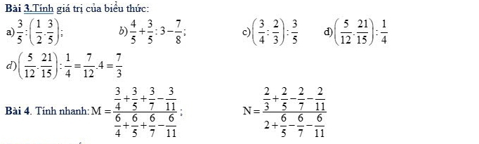 Bài 3.Tính giá trị của biểu thức: 
a  3/5 :( 1/2 ·  3/5 ) : b)  4/5 + 3/5 :3- 7/8 ; c ( 3/4 : 2/3 ): 3/5  d) ( 5/12 ·  21/15 ): 1/4 
d) ( 5/12 . 21/15 ): 1/4 = 7/12 .4= 7/3 
Bài 4. Tính nhanh: M=frac  3/4 + 3/5 + 3/7 - 3/11  6/4 + 6/5 + 6/7 - 6/11 ; N=frac  2/3 + 2/5 - 2/7 - 2/11 2+ 6/5 - 6/7 - 6/11 