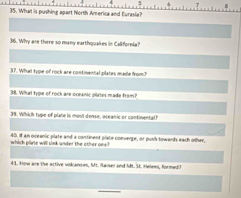 ← 3 4 5 6 7 8 
35. What is pushing apart North America and Eurasia? 
36. Why are there so many earthquakes in California? 
37. What type of rock are continental plates made from? 
38. What type of rock are oceanic plates made from? 
39. Which type of plate is most dense, oceanic or continental? 
40. If an oceanic plate and a continent plate converge, or push towards each other, 
which plate will sink under the other one? 
41. How are the active volcanoes, Mt. Rainer and Mt. St. Helens, formed?