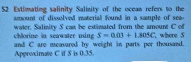 Estimating salinity Salinity of the ocean refers to the 
amount of dissolved material found in a sample of sea- 
water. Salinity S can be estimated from the amount C of 
chlorine in seawater using S=0.03+1.805C where S 
and C are measured by weight in parts per thousand. 
Approximate C if S is 0.35.