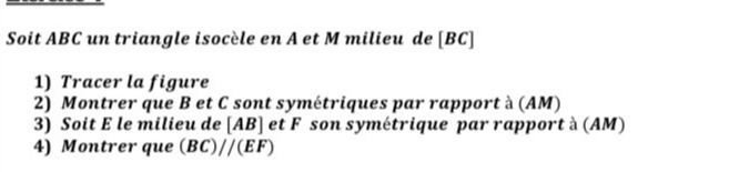 Soit ABC un triangle isocèle en A et M milieu de [ BC ] 
1) Tracer la figure 
2) Montrer que B et C sont symétriques par rapport à (AM) 
3) Soit E le milieu de [AB] et F son symétrique par rapport à (AM) 
4) Montrer que (BC)//(EF)