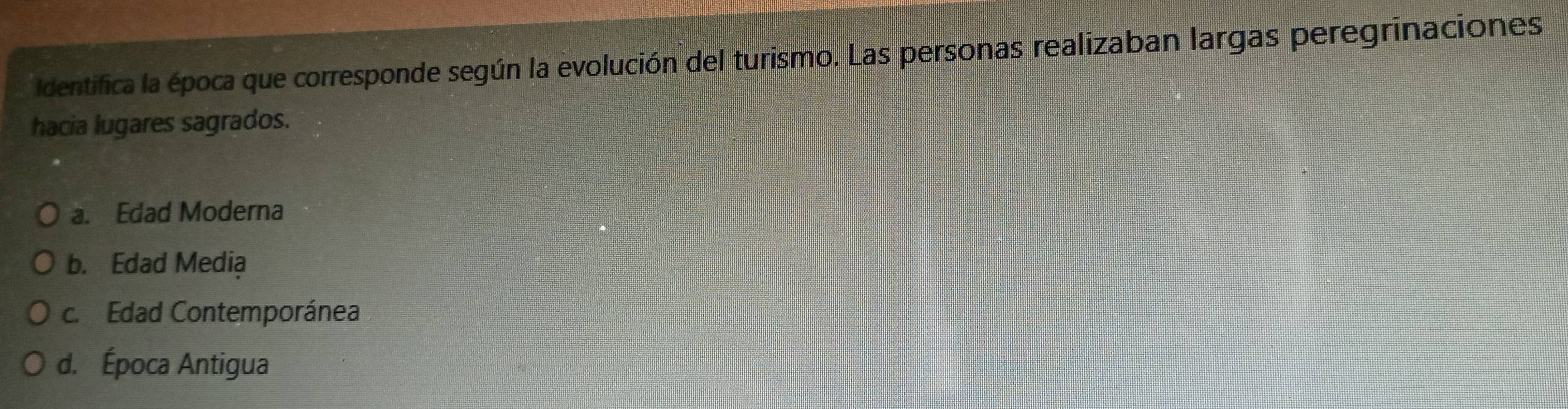 Identifica la época que corresponde según la evolución del turismo. Las personas realizaban largas peregrinaciones
hacia lugares sagrados.
a. Edad Moderna
b. Edad Media
c. Edad Contemporánea
d. Época Antigua