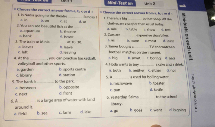 Mini-Test on Unit 2
Choose the correct answer from a, b, c or d : Choose the correct answer from a, b, c or d :
1. Is Nadia going to the theatre _Sunday ? 1. There is a big _in that shop. All the
a. in b. on c. at d. to clothes are cheaper than usual today.
2. You can see beautiful fish at the _a. sale b. table c. show d. test
a. aquarium b. theatre
c. bank d. tower 2. Cars are_ expensive than bikes.
3. The train to Minia _at 10. 30. a. as b. more c. most d. least
a. leaves b. leave 3. Tamer bought a_ TV and watched
c. left d. leaving football matches on the internet.
4. At the_ , you can practise basketball, a. big b. smart c. boring d. bad
volleyball and other sports. 4. Hoda wants to buy _a cake and a drink.
a. garden b. sports centre a. both b. neither c. either d. nor
c. library d. station 5. A_ is used for boiling water.
5. The bank is _to the park. a. microwave b. toaster
a. between b. opposite c. pan d. kettle
c. next d. front
6. A _is a large area of water with land 6. Yesterday, Salma _to the school
library .
around it.
a. field b. sea c. farm d. lake a. go b. goes c. went d. is going