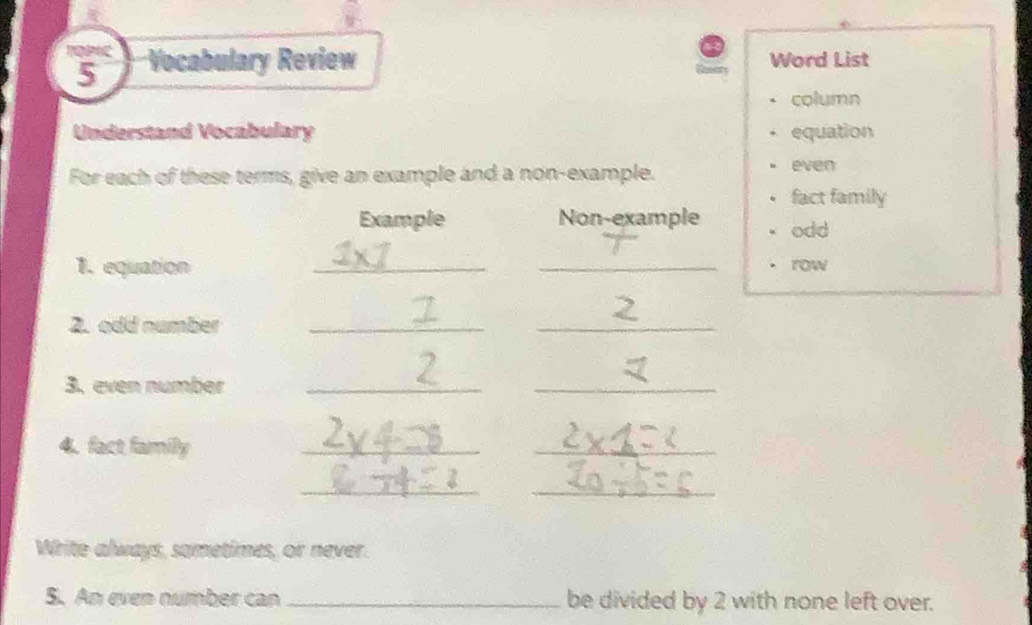 Vocabulary Review Word List 
column 
Understand Vocabulary equation 
For each of these terms, give an example and a non-example. 
even 
fact family 
Example Non-example odd 
1. equation __row 
2. odd number_ 
_ 
3. even number_ 
_ 
4. fact family_ 
_ 
_ 
_ 
Write always, sametimes, or never. 
S. An even number can _be divided by 2 with none left over.