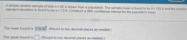 A simple random sample of size n=40 is drawn from a population. The sample mean is found to be overline x=120.8 and the sample 
standard deviation is found to be s=12.5. Construct a 99% confidence interval for the population mean. 
The lower bound is 115.45. (Round to two decimal places as needed.) 
The upper bound is □. (Round to two decimal places as needed.)