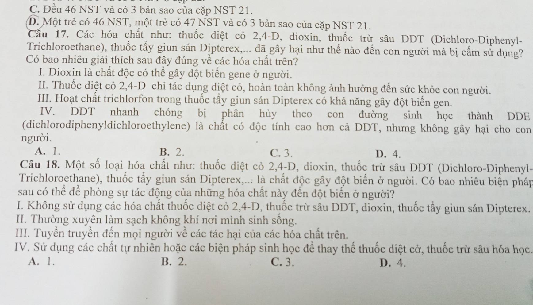 C. Đều 46 NST và có 3 bản sao của cặp NST 21.
D. Một trẻ có 46 NST, một trẻ có 47 NST và có 3 bản sao của cặp NST 21.
Cầu 17. Các hóa chất như: thuốc diệt cỏ 2,4-D, dioxin, thuốc trừ sâu DDT (Dichloro-Diphenyl-
Trichloroethane), thuốc tấy giun sán Dipterex,... đã gây hại như thế nào đến con người mà bị cấm sử dụng?
Có bao nhiêu giải thích sau đây đúng về các hóa chất trên?
I. Dioxin là chất độc có thể gây đột biến gene ở người.
II. Thuốc diệt cỏ 2,4-D chỉ tác dụng diệt cỏ, hoàn toàn không ảnh hưởng đến sức khỏe con người.
III. Hoạt chất trichlorfon trong thuốc tấy giun sán Dipterex có khả năng gây đột biển gen.
IV. DDT nhanh chóng bị phân hủy theo con đường sinh học thành DDE
(dichlorodiphenyldichloroethylene) là chất có độc tính cao hơn cả DDT, nhưng không gây hại cho con
người.
A. 1. B. 2. C. 3. D. 4.
Câu 18. Một số loại hóa chất như: thuốc diệt cỏ 2,4-D, dioxin, thuốc trừ sâu DDT (Dichloro-Diphenyl-
Trichloroethane), thuốc tẩy giun sán Dipterex,... là chất độc gây đột biến ở người. Có bao nhiêu biện pháp
sau có thể để phòng sự tác động của những hóa chất này đến đột biển ở người?
I. Không sử dụng các hóa chất thuốc diệt cỏ 2,4-D, thuốc trừ sâu DDT, dioxin, thuốc tấy giun sán Dipterex.
II. Thường xuyên làm sạch không khí nơi mình sinh sống.
III. Tuyền truyền đến mọi người về các tác hại của các hóa chất trên.
IV. Sử dụng các chất tự nhiên hoặc các biện pháp sinh học để thay thế thuốc diệt cở, thuốc trừ sâu hóa học.
A. 1. B. 2. C. 3. D. 4.