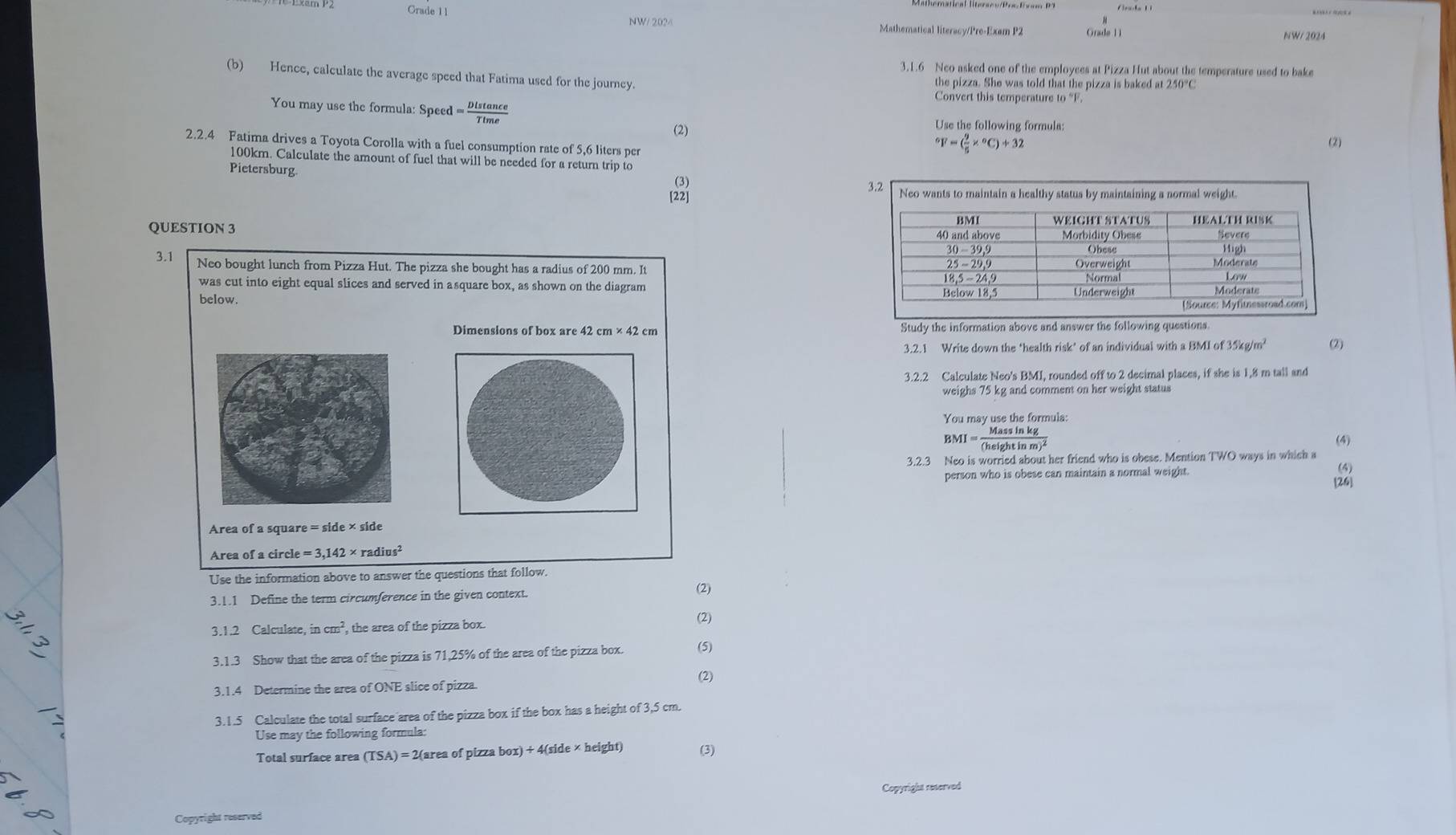 Grade 11
NW/ 202/ Mathematical literacy/Pre-Exam P2 Grade 11 NW/ 2024
3.1.6 Neo asked one of the employees at Pizza Hut about the temperature used to bake
(b) Hence, calculate the average speed that Fatima used for the journey. the pizza. She was told that the pizza is baked at 250°C
Convert this temperature to “F.
You may use the formula: Speed = Dlstan ce/Ttme  (2)
Use the following formula:
2.2.4 Fatima drives a Toyota Corolla with a fuel consumption rate of 5,6 liters per (2)
^circ F=( 9/5 *°C)+32
100km. Calculate the amount of fuel that will be needed for a return trip to
Pietersburg. (3)
[22] 
QUESTION 3 
3.1 Neo bought lunch from Pizza Hut. The pizza she bought has a radius of 200 mm. It
was cut into eight equal slices and served in asquare box, as shown on the diagram 
below. 
Dimensions of box are 42cm* 42cm Study the information above and answer the following questions
3.2.1 Write down the ‘health risk’ of an individual wit haBMIof35kg/m^2 (2)
3.2.2 Calculate Neo's BMI, rounded off to 2 decimal places, if she is 1,8 m tall and
weighs 75 kg and comment on her weight status
You may use the formula:
BMI=frac Massin kg(heightinm)^2
(4)
3.2.3 Neo is worried about her friend who is obese. Mention TWO ways in which a (5)
person who is obese can maintain a normal weight.
[26]
Area of a square
Area of a circle =3,142* radius^2
Use the information above to answer the questions that follow.
3.1.1 Define the term circumference in the given context.
(2)
3.1.2 Calculate, incm^2 , the area of the pizza box.
(2)
3.1.3 Show that the area of the pizza is 71,25% of the area of the pizza box. (5)
(2)
3.1.4 Determine the area of ONE slice of pizza.
3.1.5 Calculate the total surface area of the pizza box if the box has a height of 3,5 cm.
Use may the following formula:
Total surface area (TSA)=2(area of pizza box)+4(side* height) (3)
Copyright reterved
Copyright reserved