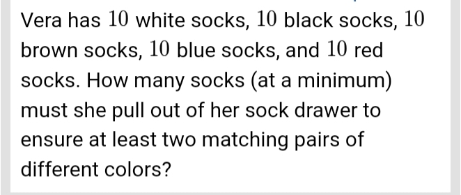 Vera has 10 white socks, 10 black socks, 10
brown socks, 10 blue socks, and 10 red 
socks. How many socks (at a minimum) 
must she pull out of her sock drawer to 
ensure at least two matching pairs of 
different colors?