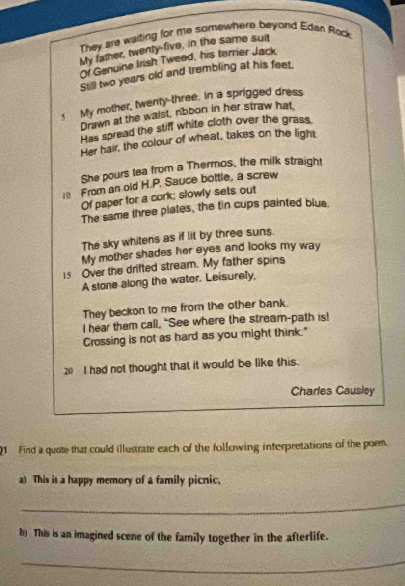 They are waiting for me somewhere beyond Eden Rock. 
My father, twenty-five, in the same suit 
Of Genuine Irsh Twead, his terrier Jack 
Still two years old and trembling at his feet. 
s My mother, twenty-three, in a sprigged dress 
Drawn at the waist, nibbon in her straw hat 
Has spread the stiff white cloth over the grass. 
Her hair, the colour of wheat, takes on the light 
She pours tea from a Thermos, the milk straight
10 From an old H.P. Sauce bottle, a screw 
Of paper for a cork; slowly sets out 
The same three plates, the tin cups painted blue. 
The sky whitens as if lit by three suns. 
My mother shades her eyes and looks my way
15 Over the drifted stream. My father spins 
A stone along the water. Leisurely, 
They beckon to me from the other bank. 
I hear them call, "See where the stream-path is! 
Crossing is not as hard as you might think." 
20 I had not thought that it would be like this. 
Charles Causley 
01 Find a quote that could illustrate each of the following interpretations of the poem 
a) This is a happy memory of a family picnic. 
_ 
b) This is an imagined scene of the family together in the afterlife. 
_