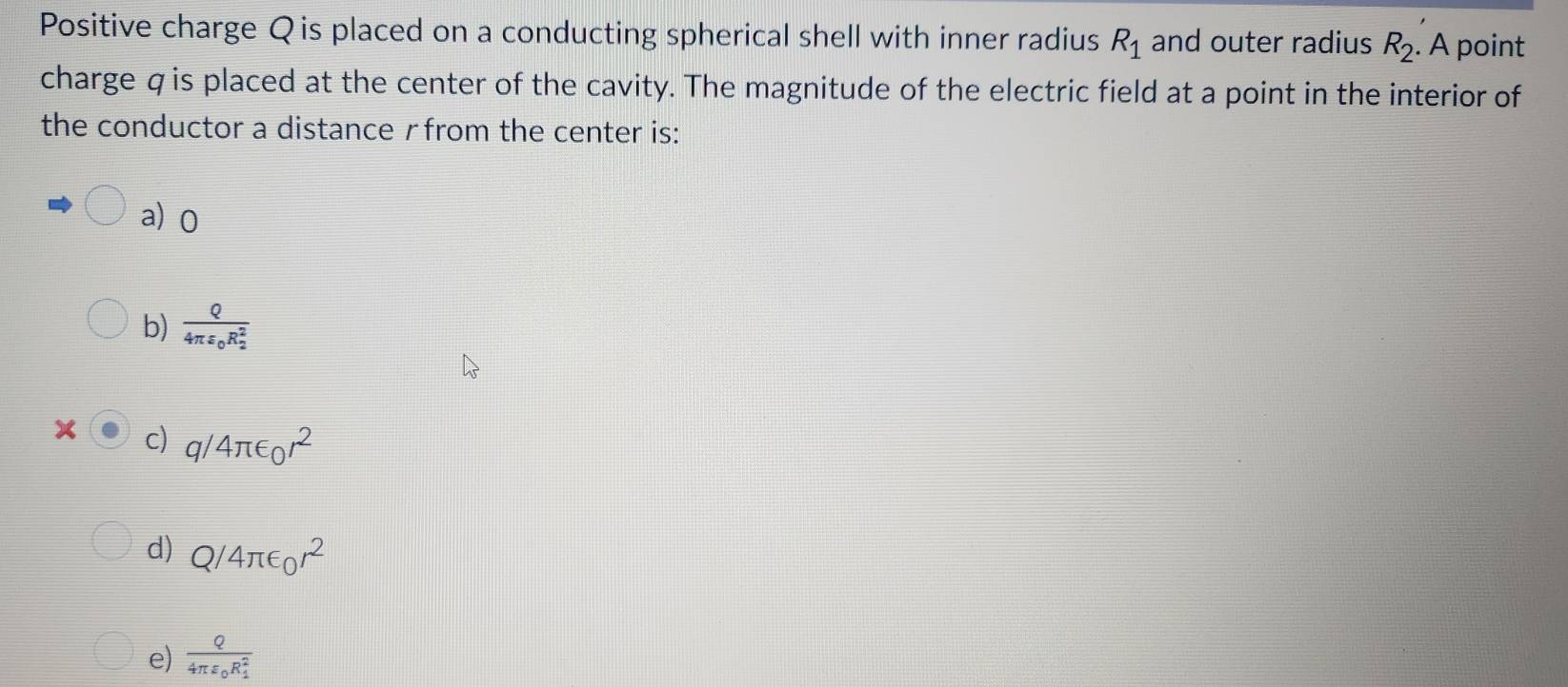 Positive charge Q is placed on a conducting spherical shell with inner radius R_1 and outer radius R_2. A point
charge qis placed at the center of the cavity. The magnitude of the electric field at a point in the interior of
the conductor a distance γfrom the center is:
a) 0
b) frac Q4π varepsilon _0R_2^2
x c) q/4π ∈ _0r^2
d) Q/4π ∈ _0r^2
e) frac Q4π varepsilon _0R_1^2