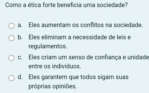 Como a ética forte beneficia uma sociedade?
a. Eles aumentam os conflitos na sociedade.
b. Eles eliminam a necessidade de leis e
regulamentos.
c. Eles criam um senso de confiança e unidade
entre os indivíduos.
d. Eles garantem que todos sigam suas
próprias opiniões.