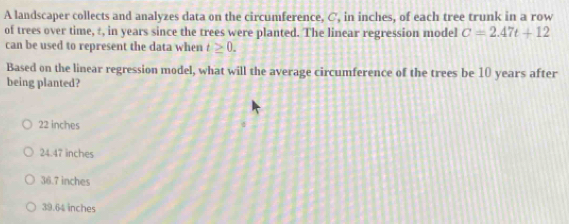 A landscaper collects and analyzes data on the circumference, C, in inches, of each tree trunk in a row
of trees over time, ±, in years since the trees were planted. The linear regression model C=2.47t+12
can be used to represent the data when t≥ 0. 
Based on the linear regression model, what will the average circumference of the trees be 10 years after
being planted?
22 inches
24.47 inches
36.7 inches
39.64 inches