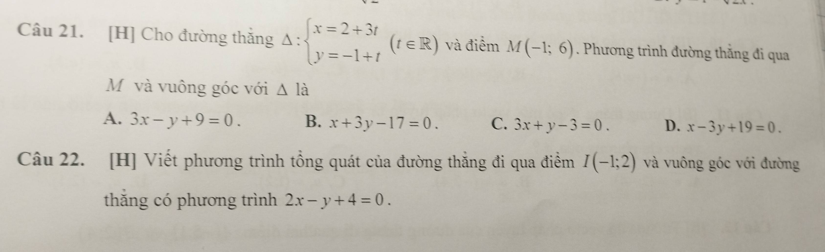 [H] Cho đường thăng Delta :beginarrayl x=2+3t y=-1+tendarray.  (t∈ R) và điểm M(-1;6). Phương trình đường thắng đi qua
Mỹ và vuông góc với △ l_a
A. 3x-y+9=0. B. x+3y-17=0. C. 3x+y-3=0. D. x-3y+19=0. 
Câu 22. [H] Viết phương trình tổng quát của đường thắng đi qua điểm I(-1;2) và vuông góc với đường
thăng có phương trình 2x-y+4=0.