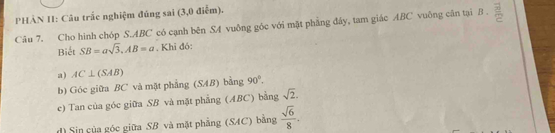 PHÀN II: Câu trắc nghiệm đúng sai (3,0 điễm).
Câu 7. Cho hình chóp S. ABC có cạnh bên SA vuông góc với mặt phẳng đáy, tam giác ABC vuông cân tại B. =
Biết SB=asqrt(3), AB=a. Khi đó:
a) AC⊥ (SAB)
b) Góc giữa BC và mặt phẳng (SAB) bằng 90°.
c) Tan của góc giữa SB và mặt phẳng (ABC) bằng sqrt(2).
d) Sin của góc giữa SB và mặt phẳng (SAC) bằng  sqrt(6)/8 .