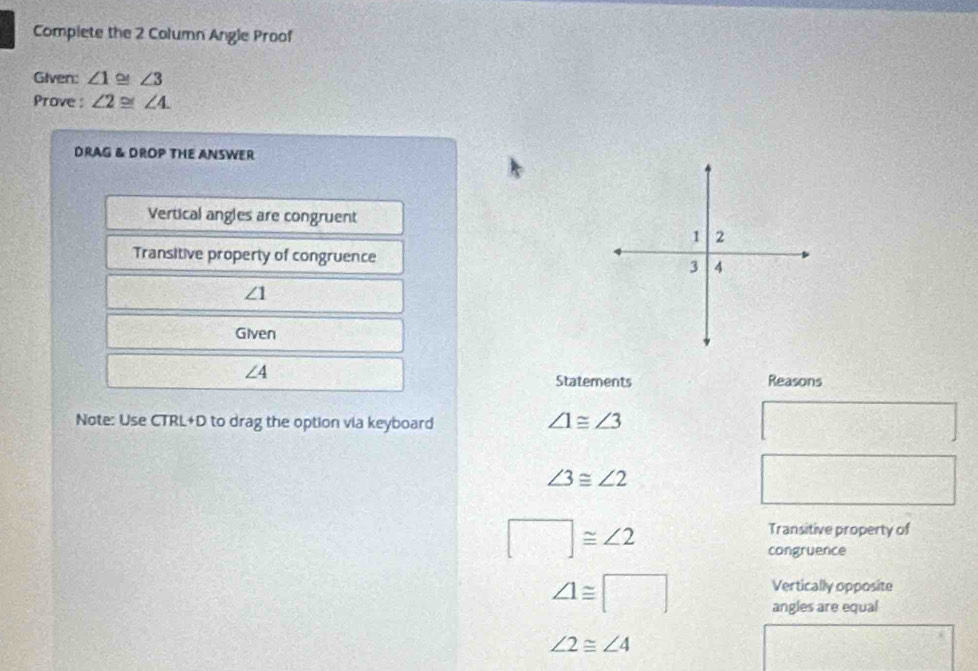 Complete the 2 Column Angle Proof 
Given: ∠ 1 o ∠ 3
Prove : ∠ 2≌ ∠ 4. 
DRAG & DROP THE ANSWER 
Vertical angles are congruent 
Transitive property of congruence
∠ 1
Given
∠ 4
Statements Reasons 
Note: Use CTRL+D to drag the option via keyboard ∠ 1≌ ∠ 3
∠ 3≌ ∠ 2
□ ≌ ∠ 2
Transitive property of 
congruence
∠ 1≌ □ Vertically opposite 
angles are equal
∠ 2≌ ∠ 4