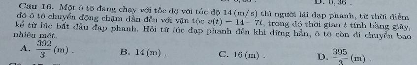 0, 36.
Câu 16. Một ô tô đang chạy với tốc độ với tốc độ 14 (m/s) thì người lái đạp phanh, từ thời điểm
đó ô tô chuyển động chậm dần đều với vận tộc v(t)=14-7t :, trong đó thời gian t tính bằng giãy,
kể từ lúc bắt đầu đạp phanh. Hỏi từ lúc đạp phanh đến khi dừng hẳn, ô tô còn di chuyển bao
nhiêu mét.
A.  392/3 (m). B. 14(m). C. 16 (m).
D.  395/3 (m).