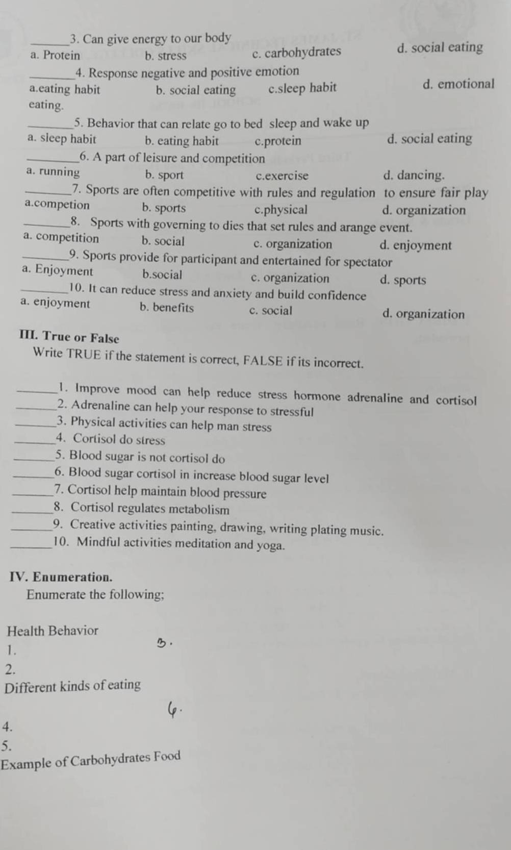 Can give energy to our body
a. Protein b. stress c. carbohydrates
d. social eating
_4. Response negative and positive emotion
a.eating habit b. social eating c.sleep habit d. emotional
eating.
_5. Behavior that can relate go to bed sleep and wake up
a. sleep habit b. eating habit c.protein d. social eating
_6. A part of leisure and competition
a. running b. sport c.exercise d. dancing.
_7. Sports are often competitive with rules and regulation to ensure fair play
a.competion b. sports c.physical d. organization
_8. Sports with governing to dies that set rules and arange event.
a. competition b. social
c. organization d. enjoyment
_9. Sports provide for participant and entertained for spectator
a. Enjoyment b.social d. sports
c. organization
_10. It can reduce stress and anxiety and build confidence
a. enjoyment b. benefits c. social d. organization
III. True or False
Write TRUE if the statement is correct, FALSE if its incorrect.
_1. Improve mood can help reduce stress hormone adrenaline and cortisol
_2. Adrenaline can help your response to stressful
_3. Physical activities can help man stress
_4. Cortisol do stress
_5. Blood sugar is not cortisol do
_6. Blood sugar cortisol in increase blood sugar level
_7. Cortisol help maintain blood pressure
_8. Cortisol regulates metabolism
_9. Creative activities painting, drawing, writing plating music.
_10. Mindful activities meditation and yoga.
IV. Enumeration.
Enumerate the following;
Health Behavior
1.
2.
Different kinds of eating
4.
5.
Example of Carbohydrates Food