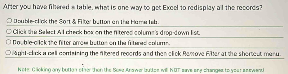 After you have filtered a table, what is one way to get Excel to redisplay all the records?
Double-click the Sort & Filter button on the Home tab.
Click the Select All check box on the filtered column's drop-down list.
Double-click the filter arrow button on the filtered column.
Right-click a cell containing the filtered records and then click Remove Filter at the shortcut menu.
Note: Clicking any button other than the Save Answer button will NOT save any changes to your answers!