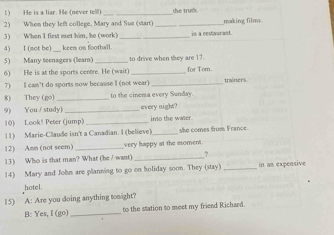 He is a liar. He (never tell) _the truth. 
2) When they left college, Mary and Sue (start) _making films. 
3) When I first met him, he (work) _in a restaurant. 
4) I (not be) _keen on football. 
5) Many teenagers (learn) _to drive when they are 17. 
6) He is at the sports centre. He (wait) _for Tom. 
7) I can’t do sports now because I (not wear) _trainers. 
8) They (go) _to the cinema every Sunday. 
9) You / study) _every night? 
10) Look! Peter (jump) _into the water. 
l1) Marie-Claude isn't a Canadian. I (believe)_ she comes from France. 
12) Ann (not seem) _very happy at the moment. 
13) Who is that man? What (he / want) _? 
14) Mary and John are planning to go on holiday soon. They (stay) _in an expensive 
hotel. 
15) A: Are you doing anything tonight? 
B: Yes, I (go) _to the station to meet my friend Richard.