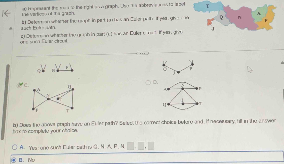 Represent the map to the right as a graph. Use the abbreviations to label
the vertices of the graph. 
b) Determine whether the graph in part (a) has an Euler path. If yes, give on
such Euler path. 
c) Determine whether the graph in part (a) has an Euler circuit. If yes, give
one such Euler circuit.
P
Q N
Q P
j
D. N
A
P
J
Q
T
b) Does the above graph have an Euler path? Select the correct choice before and, if necessary, fill in the answer
box to complete your choice.
A. Yes; one such Euler path is Q, N, A, P, N,
B. No