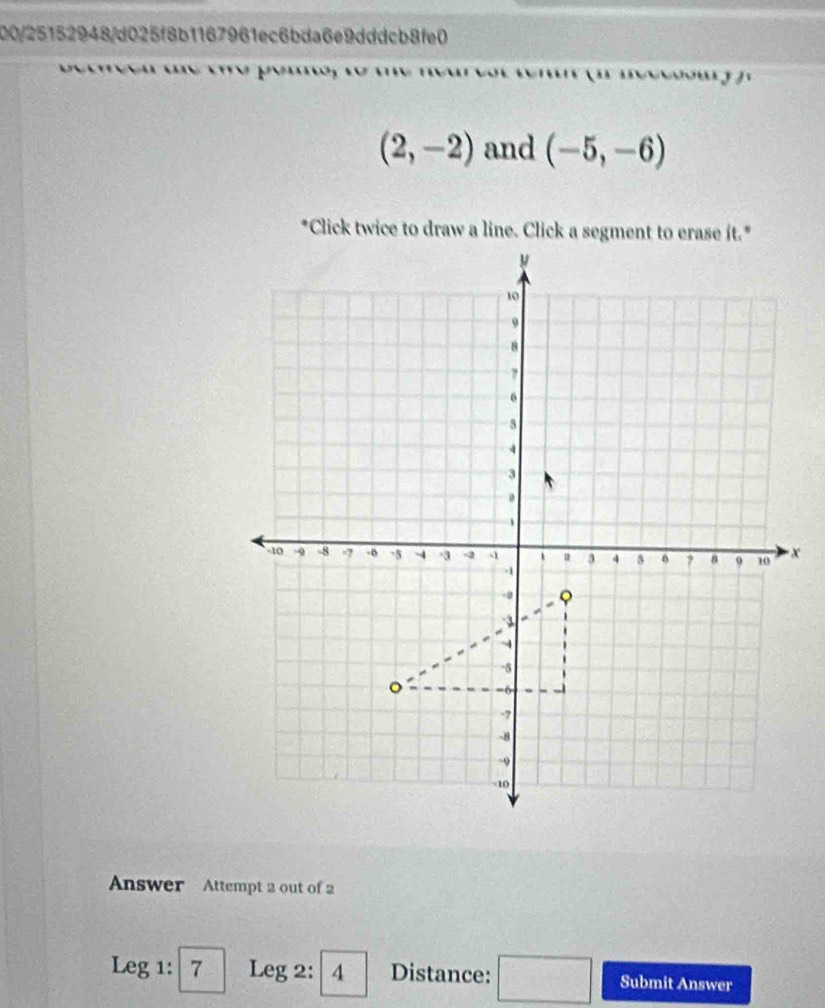 00/25152948/d025f8b1167961ec6bda6e9dddcb8fe0

(2,-2) and (-5,-6)
Answer Attempt 2 out of 2
Leg1:7 Leg 2 :4 Distance: □ Submit Answer