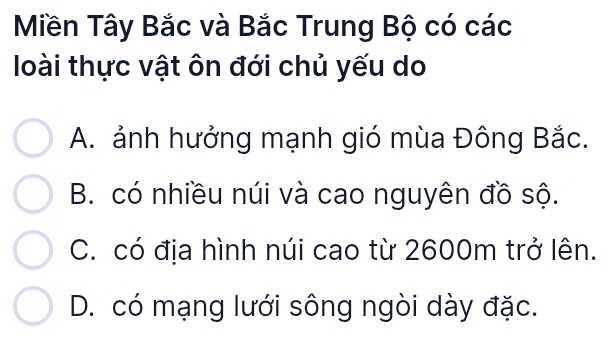 Miền Tây Bắc và Bắc Trung Bộ có các
loài thực vật ôn đới chủ yếu do
A. ảnh hưởng mạnh gió mùa Đông Bắc.
B. có nhiều núi và cao nguyên đồ sộ.
C. có địa hình núi cao từ 2600m trở lên.
D. có mạng lưới sông ngòi dày đặc.